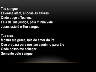 Teu sangue
Leva-me além, a todas as alturas
Onde ouço a Tua voz
Fala de Tua justiça, pela minha vida
Jesus este é o Teu sangue
Tua cruz
Mostra tua graça, fala do amor do Pai
Que prepara para nós um caminho para Ele
Onde posso me achegar
Somente pelo sangue
 