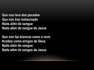Que nos lava dos pecados
Que nos traz restauração
Nada além do sangue
Nada além do sangue de Jesus
Que nos faz brancos como a neve
Aceitos como amigos de Deus
Nada além do sangue
Nada além do sangue de Jesus
 