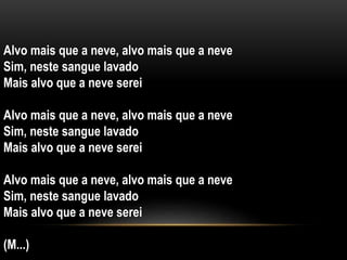 Alvo mais que a neve, alvo mais que a neve
Sim, neste sangue lavado
Mais alvo que a neve serei
Alvo mais que a neve, alvo mais que a neve
Sim, neste sangue lavado
Mais alvo que a neve serei
Alvo mais que a neve, alvo mais que a neve
Sim, neste sangue lavado
Mais alvo que a neve serei
(M...)
 