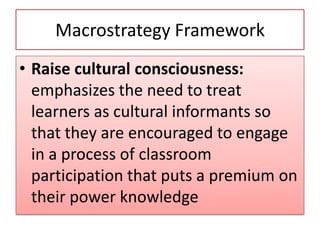 Macrostrategy Framework
• Raise cultural consciousness:
emphasizes the need to treat
learners as cultural informants so
that they are encouraged to engage
in a process of classroom
participation that puts a premium on
their power knowledge
 