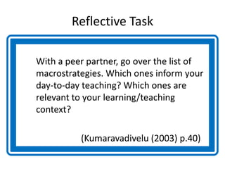 Reflective Task
With a peer partner, go over the list of
macrostrategies. Which ones inform your
day-to-day teaching? Which ones are
relevant to your learning/teaching
context?
(Kumaravadivelu (2003) p.40)
 
