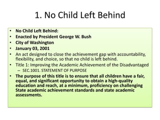 1. No Child Left Behind
• No Child Left Behind:
• Enacted by President George W. Bush
• City of Washington
• January 03, 2001
• An act designed to close the achievement gap with accountability,
flexibility, and choice, so that no child is left behind.
• Title 1: Improving the Academic Achievement of the Disadvantaged
– SEC.1001. STATEMENT OF PURPOSE
• The purpose of this title is to ensure that all children have a fair,
equal, and significant opportunity to obtain a high-quality
education and reach, at a minimum, proficiency on challenging
State academic achievement standards and state academic
assessments.
 