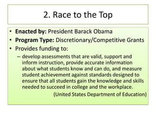 2. Race to the Top
• Enacted by: President Barack Obama
• Program Type: Discretionary/Competitive Grants
• Provides funding to:
– develop assessments that are valid, support and
inform instruction, provide accurate information
about what students know and can do, and measure
student achievement against standards designed to
ensure that all students gain the knowledge and skills
needed to succeed in college and the workplace.
(United States Department of Education)
 