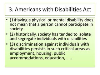 3. Americans with Disabilities Act
• (1)Having a physical or mental disability does
not mean that a person cannot participate in
society
• (2) historically, society has tended to isolate
and segregate individuals with disabilities
• (3) discrimination against individuals with
disabilities persists in such critical areas as
employment, housing, public
accommodations, education, . . .
 