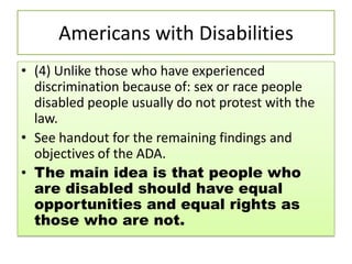 Americans with Disabilities
• (4) Unlike those who have experienced
discrimination because of: sex or race people
disabled people usually do not protest with the
law.
• See handout for the remaining findings and
objectives of the ADA.
• The main idea is that people who
are disabled should have equal
opportunities and equal rights as
those who are not.
 
