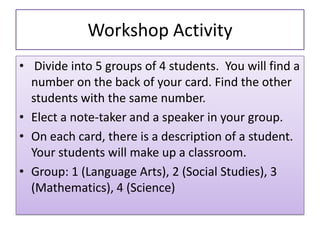 Workshop Activity
• Divide into 5 groups of 4 students. You will find a
number on the back of your card. Find the other
students with the same number.
• Elect a note-taker and a speaker in your group.
• On each card, there is a description of a student.
Your students will make up a classroom.
• Group: 1 (Language Arts), 2 (Social Studies), 3
(Mathematics), 4 (Science)
 