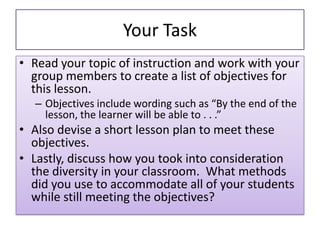 Your Task
• Read your topic of instruction and work with your
group members to create a list of objectives for
this lesson.
– Objectives include wording such as “By the end of the
lesson, the learner will be able to . . .”
• Also devise a short lesson plan to meet these
objectives.
• Lastly, discuss how you took into consideration
the diversity in your classroom. What methods
did you use to accommodate all of your students
while still meeting the objectives?
 