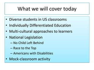 What we will cover today
• Diverse students in US classrooms
• Individually Differentiated Education
• Multi-cultural approaches to learners
• National Legislation
– No Child Left Behind
– Race to the Top
– Americans with Disabilities
• Mock-classroom activity
 