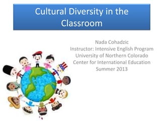Cultural Diversity in the
Classroom
Nada Cohadzic
Instructor: Intensive English Program
University of Northern Colorado
Center for International Education
Summer 2013
 