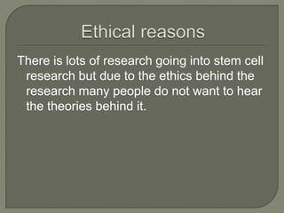 There is lots of research going into stem cell 
research but due to the ethics behind the 
research many people do not want to hear 
the theories behind it. 
