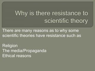 There are many reasons as to why some 
scientific theories have resistance such as 
Religion 
The media/Propaganda 
Ethical reasons 
 