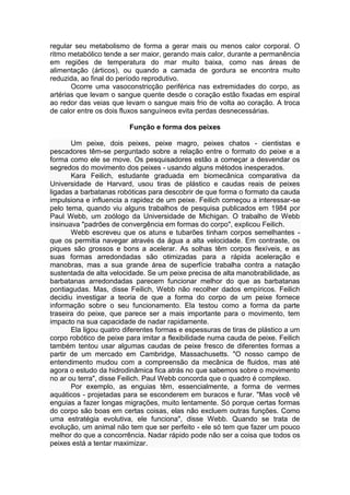 regular seu metabolismo de forma a gerar mais ou menos calor corporal. O 
ritmo metabólico tende a ser maior, gerando mais calor, durante a permanência 
em regiões de temperatura do mar muito baixa, como nas áreas de 
alimentação (árticos), ou quando a camada de gordura se encontra muito 
reduzida, ao final do período reprodutivo. 
Ocorre uma vasoconstricção periférica nas extremidades do corpo, as 
artérias que levam o sangue quente desde o coração estão fixadas em espiral 
ao redor das veias que levam o sangue mais frio de volta ao coração. A troca 
de calor entre os dois fluxos sanguíneos evita perdas desnecessárias. 
Função e forma dos peixes 
Um peixe, dois peixes, peixe magro, peixes chatos - cientistas e 
pescadores têm-se perguntado sobre a relação entre o formato do peixe e a 
forma como ele se move. Os pesquisadores estão a começar a desvendar os 
segredos do movimento dos peixes - usando alguns métodos inesperados. 
Kara Feilich, estudante graduada em biomecânica comparativa da 
Universidade de Harvard, usou tiras de plástico e caudas reais de peixes 
ligadas a barbatanas robóticas para descobrir de que forma o formato da cauda 
impulsiona e influencia a rapidez de um peixe. Feilich começou a interessar-se 
pelo tema, quando viu alguns trabalhos de pesquisa publicados em 1984 por 
Paul Webb, um zoólogo da Universidade de Michigan. O trabalho de Webb 
insinuava "padrões de convergência em formas do corpo", explicou Feilich. 
Webb escreveu que os atuns e tubarões tinham corpos semelhantes - 
que os permitia navegar através da água a alta velocidade. Em contraste, os 
piques são grossos e bons a acelerar. As solhas têm corpos flexíveis, e as 
suas formas arredondadas são otimizadas para a rápida aceleração e 
manobras, mas a sua grande área de superfície trabalha contra a natação 
sustentada de alta velocidade. Se um peixe precisa de alta manobrabilidade, as 
barbatanas arredondadas parecem funcionar melhor do que as barbatanas 
pontiagudas. Mas, disse Feilich, Webb não recolher dados empíricos. Feilich 
decidiu investigar a teoria de que a forma do corpo de um peixe fornece 
informação sobre o seu funcionamento. Ela testou como a forma da parte 
traseira do peixe, que parece ser a mais importante para o movimento, tem 
impacto na sua capacidade de nadar rapidamente. 
Ela ligou quatro diferentes formas e espessuras de tiras de plástico a um 
corpo robótico de peixe para imitar a flexibilidade numa cauda de peixe. Feilich 
também tentou usar algumas caudas de peixe fresco de diferentes formas a 
partir de um mercado em Cambridge, Massachusetts. "O nosso campo de 
entendimento mudou com a compreensão da mecânica de fluidos, mas até 
agora o estudo da hidrodinâmica fica atrás no que sabemos sobre o movimento 
no ar ou terra", disse Feilich. Paul Webb concorda que o quadro é complexo. 
Por exemplo, as enguias têm, essencialmente, a forma de vermes 
aquáticos - projetadas para se esconderem em buracos e furar. "Mas você vê 
enguias a fazer longas migrações, muito lentamente. Só porque certas formas 
do corpo são boas em certas coisas, elas não excluem outras funções. Como 
uma estratégia evolutiva, ele funciona", disse Webb. Quando se trata de 
evolução, um animal não tem que ser perfeito - ele só tem que fazer um pouco 
melhor do que a concorrência. Nadar rápido pode não ser a coisa que todos os 
peixes está a tentar maximizar. 
 