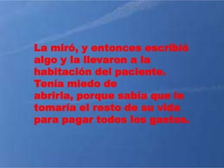 La miró, y entonces escribió
algo y la llevaron a la
habitación del paciente.
Tenía miedo de
abrirla, porque sabía que le
tomaría el resto de su vida
para pagar todos los gastos.
 