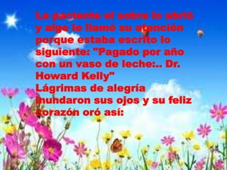 La paciente el sobre lo abrió
y algo le llamó su atención
porque estaba escrito lo
siguiente: "Pagado por año
con un vaso de leche:.. Dr.
Howard Kelly"
Lágrimas de alegría
inundaron sus ojos y su feliz
corazón oró así:
 
