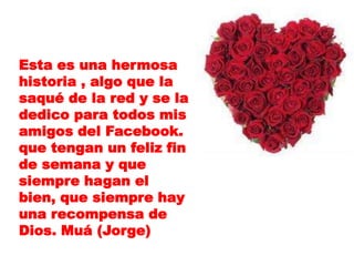 Esta es una hermosa
historia , algo que la
saqué de la red y se la
dedico para todos mis
amigos del Facebook.
que tengan un feliz fin
de semana y que
siempre hagan el
bien, que siempre hay
una recompensa de
Dios. Muá (Jorge)
 