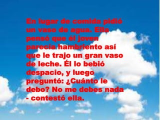 En lugar de comida pidió
un vaso de agua. Ella
pensó que él joven
parecía hambriento así
que le trajo un gran vaso
de leche. Él lo bebió
despacio, y luego
preguntó: ¿Cuánto le
debo? No me debes nada
- contestó ella.
 