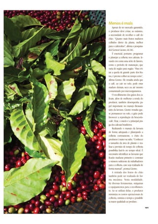 Apesar de ter mercado garantido,
o produtor deve evitar, ao máximo,
a necessidade de recolher o café do
chão. “Quanto mais frutos maduros
colhidos direto da planta, melhor
para o cafeicultor”, afirma o pesquisa-
dor Gerson Giomo, do IAC.
É essencial, portanto, programar
e planejar a colheita nos cafezais, le-
vando em conta uma série de fatores,
como o período de maturação, que
varia de região para região. “Para evi-
tar a queda de grande parte dos fru-
tos, é preciso colher no tempo certo”,
afirma Giomo. Ele ressalta ainda que
o café, ao cair no solo, pode estar
maduro demais, seco ou até mesmo
contaminado por microorganismos.
O recolhimento dos grãos dos ca-
fezais, além de melhorar a renda do
produtor, também desempenha pa-
pel importante no manejo fitossani-
tário da lavoura. Giomo ressalta que,
se permanecer no solo, o grão pode
favorecer a reprodução da broca-do-
-café. Hoje, o inseto é a principal pra-
ga dos cafezais brasileiros.
Realizando o manejo da lavoura
de forma adequada e planejando a
colheita corretamente, o êxito do
produtor é maior na safra. “Conhecer
o tamanho da área de plantio e rea-
lizar a previsão de tempo de colheita
possibilita fazê-lo no tempo ideal. É
necessário identificar as lavouras que
ficarão maduras primeiro e contratar
o número suficiente de trabalhadores
para a colheita, caso seja realizada de
forma manual”, pontua Giomo.
A retirada dos frutos do chão
também pode ser realizada de for-
ma mecânica. Nesta modalidade,
há diversas ferramentas, máquinas
e equipamentos para o recolhimen-
to. Ao se utilizar delas, o produtor
minimiza os custos operacionais de
colheita, otimiza o tempo e possibili-
ta maior qualidade ao produto.
101
 