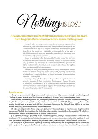 Althoughrelyingonloyalmarkets,coffeegrowersshouldtakemaximumcareinavoidingtheneedtopickupcoffeebeansfromtheground.
“Thebiggerthenumberofcherriespickeddirectlyfromthetree,thebetterforthefarmers”,saysIACresearcherGersonGiomo.
To this end, there is need for programming and planning the coffee harvesting operations, taking into consideration a series of fac-
tors, like the period of maturation, which normally varies from one region to the other. “If the fall of large amounts of cherries is to be
avoided, the coffee has to be harvested at the right time”, Giomo states. He points out that, if the coffee beans fall from the trees, they
might be overripe, dry or even contaminated by some microorganisms.
The coffee harvesting operation, besides being a part of the farmers’ income, also plays an important role in the phytosanitary
management of the fields. Giomo maintains that, if left rotting on the ground, the beans might favor the propagation of the coffee borer
beetle. Currently, this insect is a major scourge in the Brazilian coffee plantations.
If the coffee fields are managed appropriately and the harvest correctly planned, farmers get a more successful crop. “If the farmers are
clearlyawareofthesizeofthefield,andscheduletheirharvestperiodinthebestmannerpossible,thecropwillcertainlybepickedattheideal
time.Thereisneedtoidentifythefieldsthatmaturefirst,findenoughworkersfortheharvest,ifitisconductedmanually”,Giomoinsists.
The beans lying on the ground can also be picked up mechanically. For this modality, there are different types of tools, machines and
pickingequipment.Theuseofthesetoolswillcertainlyreducetheoperationalcosts,maximizethetimeandresultintobetterproductquality.
NothingISLOST
During the coffee harvesting operation, some cherries seem to get inspiration from
adventure or fiction films and manage to slip through the hands or through the me-
chanic harvesters. What they do not imagine, nevertheless, is that there is no escape for
those cherries that seem to seek a hiding place on the ground. After all, the rule is to
take full advantage of the entire crop. What makes growers happy is that nothing is lost
in our national coffee farming operations.
Known as hand-picked coffee, the beans picked from the ground also have com-
mercial value. According to researcher Gerson Silva Giomo, of the Agronomic Institute
(IAC), of Campinas (SP), a division of the São Paulo State Secretariat of Agriculture and
Supply, its characteristics, however, do not fit into export style coffees, as they might be
laden with defects and be deficient in quality.
Therefore, the beans picked from the ground are usually destined for the domestic
market. “To eliminate some flaws, like the taste of earth, frequently these beans are
mixed with other types of coffee, known as blends, leaving them in better consuming
conditions”, Giomo explains.
According to him, coffee beans lying on the ground should be picked up immedi-
ately after harvesting the fruits from the trees. This is necessary, because, depending
on the length of time they are left on the ground, the beans might suffer attacks from
microorganisms laden with toxins. If this happens, there is no food safety, that is to say,
they are no longer appropriate for consumption.
102
 