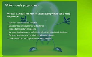 XBRL-ready programma

 Wat kunt u allemaal zelf doen ter voorbereiding van het XBRL-ready
 programma?


  ? Sjabloon administraties opzetten
  ? Standaard rekeningschema(s) hanteren
  ? Rapportagestructuren koppelen
  ? Uw organisatiegegevens volledig invullen in de standaard sjablonen
  ? De stamgegevens van de administraties completeren
  ? Workflow binnen uw organisatie in beeld brengen
 