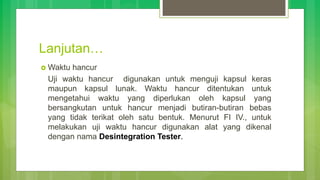 Lanjutan…
 Waktu hancur
Uji waktu hancur digunakan untuk menguji kapsul keras
maupun kapsul lunak. Waktu hancur ditentukan untuk
mengetahui waktu yang diperlukan oleh kapsul yang
bersangkutan untuk hancur menjadi butiran-butiran bebas
yang tidak terikat oleh satu bentuk. Menurut FI IV., untuk
melakukan uji waktu hancur digunakan alat yang dikenal
dengan nama Desintegration Tester.
 
