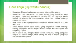 Cara kerja (Uji waktu hancur)
1. Masukkan 1 kapsul pada masing-masing tabung di keranjang.
2. Masukkan kasa berukuran 10 mesh seperti yang diuraikan pada
rangkaian keranjang, gunakan air bersuhu 37 o + 2 o sebagai media
kecuali dinyatakan lain menggunakan cairan lain dalam masing-
masing monografi.
3. Naik turunkan keranjang didalam media cair lebih kurang 29 – 32 kali
per menit.
4. Amati kapsul dalam batas waktu yang dinyatakan dalam masing-
masing monografi, semua kapsul harus hancur, kecuali bagian dari
cangkang kapsul.
5. Bila 1 kapsul atau 2 kapsul tidak hancur sempurna, ulangi pengujian
dengan 12 kapsul lainnya, tidak kurang 16 dari 18 kapsul yang diuji
harus hancur sempurna.
 