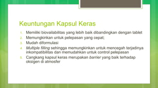 Keuntungan Kapsul Keras
1. Memiliki biovailabilitas yang lebih baik dibandingkan dengan tablet
2. Memungkinkan untuk pelepasan yang cepat;
3. Mudah diformulasi
4. Multiple filling sehingga memungkinkan untuk mencegah terjadinya
inkompatibilitas dan memudahkan untuk control pelepasan
5. Cangkang kapsul keras merupakan barrier yang baik terhadap
oksigen di atmosfer
 