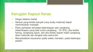Kerugian Kapsul Keras
1. Harga relative mahal
2. Serbuk yang terlalu banyak (very bulky material) dapat
menimbulkan masalah
3. Perlu perhatian terhadap kelembapan dari cangkang
(kelembapan yang baik untuk cangkang : 12-15%), jika terlalu
kering, cangkang rapuh, dan jika terlalu basah maka cangkang
akan melunak dan lengket satu sama lain
4. Menyebabkan kesukaran pada waktu menelan, pada beberapa
pasien
 