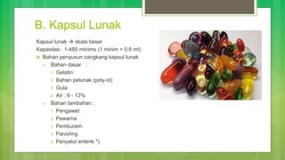 B. Kapsul Lunak
Kapsul lunak  skala besar
Kapasitas : 1-480 minims (1 minim = 0,6 ml)
 Bahan penyusun cangkang kapsul lunak
 Bahan dasar :
1. Gelatin
2. Bahan pelunak (poly-ol)
3. Gula
4. Air : 6 - 13%
 Bahan tambahan :
1. Pengawet
2. Pewarna
3. Pemburam
4. Flavoring
5. Penyalut enterik *)
 