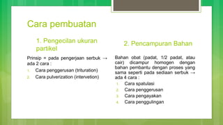 Cara pembuatan
1. Pengecilan ukuran
partikel
Prinsip = pada pengerjaan serbuk →
ada 2 cara :
1. Cara penggerusan (trituration)
2. Cara pulverization (intervetion)
2. Pencampuran Bahan
Bahan obat (padat, 1/2 padat, atau
cair) dicampur homogen dengan
bahan pembantu dengan proses yang
sama seperti pada sediaan serbuk →
ada 4 cara :
1. Cara spatulasi
2. Cara penggerusan
3. Cara pengayakan
4. Cara penggulingan
 