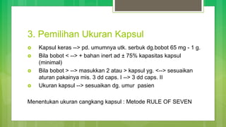 3. Pemilihan Ukuran Kapsul
 Kapsul keras --> pd. umumnya utk. serbuk dg.bobot 65 mg - 1 g.
 Bila bobot < --> + bahan inert ad ± 75% kapasitas kapsul
(minimal)
 Bila bobot > --> masukkan 2 atau > kapsul yg. <--> sesuaikan
aturan pakainya mis. 3 dd caps. I --> 3 dd caps. II
 Ukuran kapsul --> sesuaikan dg. umur pasien
Menentukan ukuran cangkang kapsul : Metode RULE OF SEVEN
 