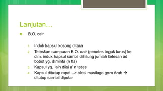Lanjutan…
 B.O. cair
1. Induk kapsul kosong ditara
2. Teteskan campuran B.O. cair (penetes tegak lurus) ke
dlm. induk kapsul sambil dihitung jumlah tetesan ad
bobot yg. diminta (n tts)
3. Kapsul yg. lain diisi a’ n tetes
4. Kapsul ditutup rapat --> olesi musilago gom Arab 
ditutup sambil diputar
 