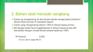 3. Bahan obat merusak cangkang
 Cairan yg mengandung air dan larutan-larutan sangat pekat (ichtyol)
dibuat massa pil dulu masukkan kapsul
 Cairan yang mengandung etanol < 90% dibuat massa pil dulu
 BO dengan kadar fenol tinggi(kreosot) dibuat massa pil atau BO
diencerkan dengan minyak lemak sampai kadarnya <40%
R/ Kreosot 0,500
m.f.l.a. da in caps No X
 