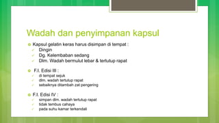 Wadah dan penyimpanan kapsul
 Kapsul gelatin keras harus disimpan di tempat :
 Dingin
 Dg. Kelembaban sedang
 Dlm. Wadah bermulut lebar & tertutup rapat
 F.I. Edisi III :
 di tempat sejuk
 dlm. wadah tertutup rapat
 sebaiknya ditambah zat pengering
 F.I. Edisi IV :
 simpan dlm. wadah tertutup rapat
 tidak tembus cahaya
 pada suhu kamar terkendali
 