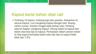 Kapsul berisi bahan obat cair
 Timbang 10 kapsul, timbang lagi satu persatu. Keluarkan isi
semua kapsul, cuci cangkang kapsul dengan eter. Buang
cairan cucian, biarkan hingga tidak berbau eter, timbang
seluruh bagian cangkang kapsul. Hitung bobot isi kapsul dan
bobot rata-rata tiap isi kapsul. Perbedaan dalam persen bobot
isi tiap kapsul terhadap bobot rata-rata tiap isi kapsul tidak
lebih dari 7,5%.
 