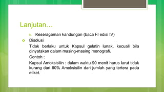 Lanjutan…
b. Keseragaman kandungan (baca FI edisi IV)
 Disolusi
Tidak berlaku untuk Kapsul gelatin lunak, kecuali bila
dinyatakan dalam masing-masing monografi.
Contoh :
Kapsul Amoksisilin : dalam waktu 90 menit harus larut tidak
kurang dari 80% Amoksisilin dari jumlah yang tertera pada
etiket.
 