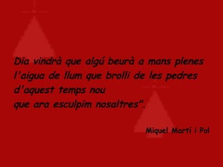 Dia vindrà que algú beurà a mans plenes l'aigua de llum que brolli de les pedres d'aquest temps nou  que ara esculpim nosaltres".   Miquel Martí i Pol 