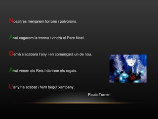 N osaltres menjarem torrons i polvorons. A vui cagarem la tronca i vindrà el Pare Noel. D emà s’acabarà l’any i en començarà un de nou. A vui vénen els Reis i obrirem els regals. L ’any ha acabat i hem begut xampany. Paula Torner 