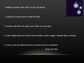 N osaltres aquests dies anem al parc de Nadal. A  la taula per postre tenim tortell de Reis. D emanem als Reis les coses que volem en una carta. A ra per Nadal decorem l’arbre amb estrelles, boles, regals i treballs fets a l’escola. L a meva casa per Nadal sempre es decora amb un pessebre. Dídac De Dios  