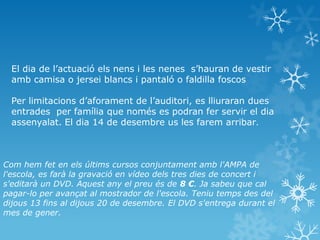 El dia de l’actuació els nens i les nenes s’hauran de vestir
  amb camisa o jersei blancs i pantaló o faldilla foscos

  Per limitacions d’aforament de l’auditori, es lliuraran dues
  entrades per família que només es podran fer servir el dia
  assenyalat. El dia 14 de desembre us les farem arribar.



Com hem fet en els últims cursos conjuntament amb l'AMPA de
l'escola, es farà la gravació en vídeo dels tres dies de concert i
s'editarà un DVD. Aquest any el preu és de 8 €. Ja sabeu que cal
pagar-lo per avançat al mostrador de l'escola. Teniu temps des del
dijous 13 fins al dijous 20 de desembre. El DVD s'entrega durant el
mes de gener.
 