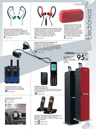 95,00
€
WALKIE TALKIE PACK T41 BLUE
Licencia libre. 4 Km. De alcance. 8 canales.
LCD Display. Clip de cinturón. 2 UNIDADES.
39,95 € Ref. 51.726
SOPORTE MÓVIL PARA COCHE
Rotatorio 360 grados.
3,95 € Ref. 51.565
AURICULAR BLUETOOTH DEPORTIVO ELBE
Bluetooth® V4.0 con Aptx códec. Micrófono
incorporado. Tecnología multipunto, hasta dos dispositivos
simultáneamente. A prueba de salpicaduras. Hasta 6 horas
]^ k^ikh]nb·g' LmZg]&[r aZlmZ *+) a' I^kÛe^l lhihkmZ]hl3
Headset, Handsfree, A2DP, AVRCP. Muy ligero, (pesa solo
18 g). Batería recargable Li-ion 120mAh.
44,95 € Ref. 51.613
AURICULAR DEPORTIVO CON MICRÓFONO ELBE
Resistente a salpicaduras y sudor. Sujeción deportiva asegura
[n^gZ ÛcZb·g ]^e ZnkbneZk' , mZfZ¶hl ]^ ZefhaZ]beeZl ]^
silicona (S/M/L). Micrófono omnidireccional.
Altavoz: 10 mm. Impedancia: 16 Ohms±15%.
Sensibilidad: 103 dB. Frecuencia: 20-20.000 Hz.
Conector 3,5 mm plateado. Cable: ±1.2m.
9,95 € Ref. 51.614
AURICULAR INTRA-AUDITIVO ELBE
Resistente al agua. Sujeción deportiva asegura buena
ÛcZb·g ]^e ZnkbneZk' , mZfZ¶hl ]^ ZefhaZ]beeZl ]^
silicona (S/M/L). Altavoz: 10 mm. Impedancia: 16 Ohms.
Sensibilidad: 103 dB. Frecuencia: 20-20.000 Hz. Conector
3,5 mm plateado. Cable: 1.2m.
9,95 € Ref. 51.615
ALTAVOZ MULTIFUNCIÓN ELBE
Con batería. Potencia: 1 x 3 W. Tiempo
de carga: 2h. Tiempo de reproducción:
alrededor de 3h. Frecuencia AUX:
100Hz-18KHz. Reproducción de música a
través de SD y USB. Radio FM Autoscan.
Entrada de línea Aux-In para Smartphone
o PC. Fuente de alimentación: 5V. Incluye
cable cargador USB y cable Aux-In.
Batería de Litio recargable: 400 mAh.
9,95 € Ref. 51.610
Electrónica
60 W, bluetooth + radio
digital + USB + SD +
auxiliar + refuerzo graves
+ mando + soporte móviles
o tabletas.
Ref. 51.493
TELÉFONO INALÁMBRICO DECT MOTOROLA S12
Manos libres y retroiluminado. Melodías Polifónicas.
Reloj/Alarma. Alcance 300 m en exterior. Aviso fuera de rango.
Cronómetro de llamadas.
UNO 24,95 € Ref. 51.724
DÚO 39,95 € Ref. 51.725
TELÉFONO MÓVIL 2.4”
BOTÓN SOS BRIGMTON
Dual SIM. BLUETOOTH. Cámara. Botón SOS. Teclas grandes
para personas mayores. Sonido alto. Base de carga. Radio
FM. Entrada MicroSD.
49,95 € Ref. 51.177
TORRE DE SONIDO PD-96 BT
16NAVIDAD
19
 