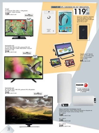 32”
40”
24”
119,00
€
TELEVISIÓN LED
32”. HD 1366 x 768. 16:9. EPG, grabación PVR, USB
grabador TIME SHIFT. 3 HDMI. Modo HOTEL + Clonación
sintonización x USB.
219,00 € Ref. 51.662
TELEVISIÓN LED
40”. FULL HD 1920 x 1080. EPG, grabación PVR, USB grabador
TIME SHIFT. 3 HDMI.
310,00 € Ref. 51.663
TV LED
24”. Resolución 1366 x 768 px. 1 USB grabador
con timeshift. 1 HDMI. HD Ready.
159,00 € Ref. 51.661
TABLETA DE 7” PD-755
Quad Core, 512+8GB, doble
cámara. Funda de regalo.
Colores surtidos.
64,95 € Ref. 51.491
TERMO ELÉCTRICO REVERSIBLE FAGOR
Instalación horizontal y vertical. Válvula de seguridad con dispositivo de
vaciado incluida. Presión máxima de trabajo: 10 bar.
30 l. 1.200 W.
189,00 € Ref. 51.244
50 l. 1.200 W.
199,00 € Ref. 51.245
75 l. 1.600 W.
259,00 € Ref. 51.246
Puede instalarse en
posición horizontal
o vertical
Quad Core. 1GB RAM, 16GB ROM.
3G. Función teléfono. Dual SIM.
Admite MicroSD. Batería 4.500 mAh.
Colores blanco o negro
Ref. 51.175 o 51.176
TABLET 10” IPS 1280X800 HD 3G” BRIGMTON
20
 