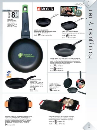 8,95
€
SARTÉN ALUMINIO
INDUCCIÓN
Aluminio 3 mm. 2 capas de
antiadherente. Válida para
todo tipo de cocinas incluida
inducción. Medidas: 16, 18,
22 y 26 cm
Desde 9,95 €
Ref. 51.3 a 51.6
BANDEJA ASADORA DE ALUMINIO ECOCHEF
Antiadherente QUANTANIUM sin PFOA. Todo tipo de
cocinas incluida inducción. Base inducción COMPLETA.
37 x 25 cm. 33,50 € Ref. 51.755
43 x 25 cm. 36,50 € Ref. 51.756
BANDEJA ASADORA ALUMINIO FUNDIDO VITAE
Antiadherente ALEMÁN 3 CAPAS, QUANTANIUM con
partículas de Titanium. Mayor resistencia y durabilidad que
los antidaherentes tradicionales. Libre de PFOA. Apta para
todo tipo de cocinas incluida inducción. Base inducción
RECTANGULAR. Incluye asas de silicona. 47 x 30 cm.
54,95 € Ref. 51.765
Doble capa
antiadherente. Para
todo tipo de cocinas
menos inducción.
Medidas: 18, 20, 22,
24, 26, 28 cm.
Ref. 51.791 a 51.796
SARTÉN MINERAL MONIX
Aluminio forjado. Apta para todo tipo de cocinas.
Medidas 18, 20, 22, 24, 26, 28 cm.
Desde 19,95 € Ref. 51.809 a 51.814
GRILL LISO MINERAL MINOX
Aluminio forjado. Apto para todo tipo de cocinas.
24 cm. 28,95 € Ref. 51.815
28 cm. 35,95 € Ref. 51.816
SARTÉN PARED ALTA EASY INDUCCIÓN KUHN RIKON
Especialmente preparada para cocinar grandes cantidades. Aluminio
forjado. Tres capas de revestimiento antiadherente, reforzadas con
partículas de titanio. Libre de PFOA. Pared alta de 6 cm. Base 100%
bg]nb·g iZkZ hgl^`nbk eZ f§qbfZ ^ÛZbZ'
20 cm. 26,95 € Ref. 51.818
24 cm. 32,50 € Ref. 51.819
28 cm. 37,95 € Ref. 51.820
Paraguisaryfreir
SARTÉN ALUMINIODESDE
SARTÉN TORTILLA
PATATAS ALUMINIO
Válido para todos los
fuegos. 24 cm.
22,95 € Ref. 51.286
16NAVIDAD
39
 