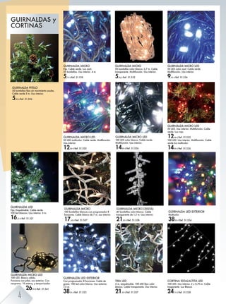 GUIRNALDA MICRO LED
50 LED multicolor. Cable verde. Multifunción.
Uso interior.
12,90 € Ref. 51.535
GUIRNALDA MICRO CRISTAL
40 bombillas color blanco. Cable
transparente de 1,5 m. Uso interior.
21,95 € Ref. 51.538
GUIRNALDA MICRO LED
50 LED color azul. Cable verde.
Multifunción. Uso interior.
9,95 € Ref. 51.534
GUIRNALDA MICRO LED
100 LED color blanco. Cable verde.
Multifunción. Uso interior.
14,95 € Ref. 51.536
TIRA LED
/ f% ^fiZefZ[e^' *)) E>= Ûchl hehk
blanco. Cable transparente. Uso interior.
21,45 € Ref. 51.537
GUIRNALDA LED EXTERIOR
Con programador 8 funciones. Cable de
goma. 100 led color blanco. Uso exterior.
7,5 m.
38,95 € Ref. 51.523
GUIRNALDA MICRO
Fija. Cable verde. Luz azul.
35 bombillas. Uso interior. 4 m.
5,75 € Ref. 51.518
GUIRNALDA MICRO LED
50 LED. Uso interior. Multifunción. Cable
verde. Luz roja.
12,90 € Ref. 51.525
100 LED. Uso interior. Multifunción. Cable
verde luz multicolor.
14,95 € Ref. 51.526
CORTINA ESTALACTITA LED
100 LED. Uso interior. 2 x 0,70 m. Cable
trasparente. Luz Blanca.
24,75 € Ref. 51.528
GUIRNALDA MICRO
50 bombillas color blanco. 2,7 m. Cable
transparente. Multifunción. Uso interior.
5,95 € Ref. 51.533
GUIRNALDA MICRO LED
100 LED. Blanco cálido.
Funciona con pilas, uso exterior. Con
neopreno. 10 metros, y temporizador.
26,95 € Ref. 51.541
GUIRNALDA LED
Fija. Empalmable. Cable verde.
100 led blancos. Uso interior. 6 m.
16,25 € Ref. 51.521
GUIRNALDA LED EXTERIOR
Multicolor.
38,95 € Ref. 51.524
GUIRNALDA PITELO
.) [hf[beeZl ÛcZl lbg fhobfb^gmh Zsne^l'
Cable verde 5 m. Uso interior.
5,95 € Ref. 51.556
GUIRNALDA MICRO
100 bombillas blancas con programador 8
funciones. Cable blanco de 7 m. uso interior.
17,45 € Ref. 51.557
GUIRNALDAS y
CORTINAS
neopreno. 10 metros,
26,95
4
 