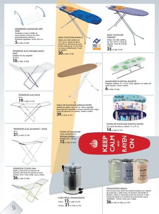 PONGOTODO RINGO
Para la ropa sucia, hecho de material resistente con cubierta
de protección y sólido marco de aluminio. Este facilita el
llenado y ofrece un decorativo punto de atracción. Cuatro
tirantes de refuerzo en el interior le proporcionan mayor
estabilidad. Colores verde, gris o beige.
26,95 € Ref. 51.768 a 51.770
MESA PLANCHAR DANICA
Tablero de malla metálica de
110 x 34 cm. Ajuste de altura
hasta 84 cm. Estructura de acero
lacado redondo de 19 mm. Patas
con topes antideslizantes. Funda
de algodón.
20,95 € Ref. 51.98
MANGUERO PLANCHA JEANETTE
Plegable, medidas: 41 x 12 cm, funda algodón con relleno de
goma espuma, colores surtidos.
6,95 € Ref. 51.442
MESA PLANCHAR
THERMES
Tablero de malla metálica
de 120 x 38 cm. Funda de
algodón. Toma de enchufe
incluida.
25,95 € Ref. 51.99
FUNDA DE PLANCHAR
CON MULETÓN Y
ESPUMA RAYEN
Medidas 45 x 130 cm.
12,95 € Ref. 51.514
TABLA DE PLANCHAR MEDIUM RAYEN
Medida de tablero 120 x 40 cm. Altura regulable.
Reposaplancha regulable. Incorpora gancho para colgar.
Funda de planchar con muletón. Diseños surtidos.
39,00 € Ref. 51.512
FUNDA DE PLANCHAR ELÁSTICA RAYEN
Con resina de titanio y muletón. 51 x 27 cm.
14,95 € Ref. 51.513
TENDEDOR COLOR GIMI
Rejilla y extensiones en aleación de
aluminio, estructura de soporte en acero
pintado. 20 m. Color verde, azul y violeta.
26,95 € Ref. 51.804
TENDEDOR ALAS ALUMINIO + INOX
20 m.
21,95 € Ref. 51.109
TENDEDOR ALAS INOX
20 m.
19,95 € Ref. 51.110
TENDEDOR ALAS PLEGABLE BASIC
GIMI
Tendedor de alas plegable
de 20 m.
10,95 € Ref. 51.802
TENDEDERO RADIADOR AIRY
GIMI
Tendedero 3 metros. Rejilla de
acero pintado y brazos de resina
extremadamente robustos y
fácilmente regulables. Ancho 34,5 cm.
5,95 € Ref. 51.803
CUBO PEDAL GALVANIZADO
5 litros. 12,95 € Ref. 51.315
12 litros. 21,95 € Ref. 51.316
54
 