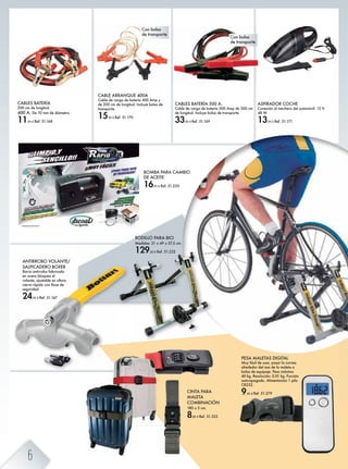 RODILLO PARA BICI
Medidas: 21 x 49 x 57,5 cm.
129,00 € Ref. 51.232
ASPIRADOR COCHE
Conexión al mechero del automóvil. 12 V.
48 W.
13,95 € Ref. 51.171
CABLES BATERÍA
200 cm de longitud.
400 A. De 10 mm de diámetro.
11,95 € Ref. 51.168
BOMBA PARA CAMBIO
DE ACEITE
16,95 € Ref. 51.220
CABLES BATERÍA 500 A.
Cable de carga de batería 500 Amp de 300 cm
de longitud. Incluye bolsa de transporte.
33,95 € Ref. 51.169
CABLE ARRANQUE 400A
Cable de carga de batería 400 Amp y
de 200 cm de longitud. Incluye bolsa de
transporte.
15,95 € Ref. 51.170
ANTIRROBO VOLANTE/
SALPICADERO BOXER
Barra antirrobo fabricada
en acero bloquea el
volante, ajustable en altura
cierre rápido con llave de
seguridad.
24,95 € Ref. 51.167
CINTA PARA
MALETA
COMBINACIÓN
180 x 5 cm.
8,85 € Ref. 51.322
Con bolsa
de transporte
Con bolsa
de transporte
PESA MALETAS DIGITAL
Muy fácil de usar, pasar la correa
alrededor del asa de la maleta o
bolsa de equipaje. Peso máximo
40 kg. Resolución: 0,01 kg. Función
auto-apagado. Alimentación 1 pila
CR232.
9,95 € Ref. 51.279
6
 