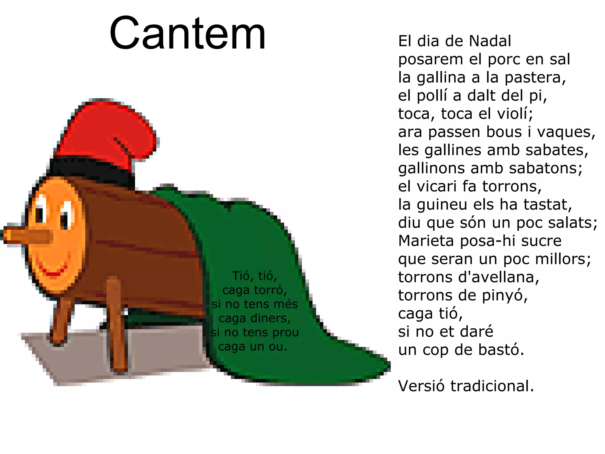 Tió, tió, caga torró, si no tens més caga diners, si no tens prou caga un ou.  El dia de Nadal posarem el porc en sal la gallina a la pastera, el pollí a dalt del pi, toca, toca el violí; ara passen bous i vaques, les gallines amb sabates, gallinons amb sabatons; el vicari fa torrons, la guineu els ha tastat, diu que són un poc salats; Marieta posa-hi sucre que seran un poc millors; torrons d'avellana, torrons de pinyó, caga tió, si no et daré un cop de bastó.  Versió tradicional. Cantem 