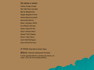 Os nenos e nenas:
Ainhoa Crespo Crespo
Iker Martínez Cascallar
Marina Miguéns Diz
Ángela Miguéns Freiría
Andrea Moreiras Senín
Nerea Ríos García
Isaac rodríguez Albillo
Lara Romero Enrique
Sunny Seijas Portas
Oscar Somoza Neira
Ismael Tubío Dopazo
Álvaro Tubío Pérez
Juan Vidal Rodríguez
Sara Vieites Ferreira
A titora: Rosa María Nodar lópez
Música: Andreas Vollenweider.Pyramid
O noso agradecemento a persoa que deixou, na
rede, a foto de tan fermosa árbore.