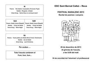 4t
Poema: Els Infants i el pessebre (Francesc Pujol)
Nadala: M’agrada el Nadal
Xmas Song: Santa Claus is coming to town!
5èA
Poema: Nadal (Joana Raspall)
Nadala: Cançó de Nadal
Xmas Song: Silent Night
5èB
Poema: Nadal (Joana Raspall)
Nadala: Cançó de Nadal
Xmas Song: Silent Night
6è
Poema: Faula poètica de Nadal (Núria Freixà i Domènech)
Nadala: Ara és Nadal
Xmas Song: Last Christmas
Per acabar.....
Tota l’escola cantarem el
Fum, fum, fum...
ESC Sant Bernat Calbó – Reus
FESTIVAL NADALENC 2013
Recital de poemes i cançons
20 de desembre de 2013
Al gimnàs de l’escola,
a les 9:00 del matí
Hi és convidat tot l’alumnat i el professorat
 