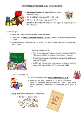ACTIVITATS DEL DIVENDRES 22, ÚLTIM DIA DEL TRIMESTRE
 Cantada de Nadales amb la participació, per torns,
de tots els grups.
 Tió de Nadal per als grups de P3, P4, P5, 1r i 2n.
 Gimcana Nadalenca per als grups de 3r i 4t.
 Celebració de la Fi del trimestre a les aules segons les propostes que ha
fet cada classe.
Us recordem que:
 Aquest dia, l’AMPA convidarà els nens i nenes a esmorzar.
 L’horari serà de jornada continuada de 09:00 a 13:00h i hi haurà servei de menjador fins les
15:00 h.
 Les famílies de P3, P4 i P5 cal que a la sortida (13h) aneu a buscar els vostres fills i filles a les
aules. Gràcies.
Agraïm la col·laboració de:
 Tots els participants en “L’estenedor dels desitjos de Nadal” i la
“Campanya Solidària de Recapte d’aliments per a nadons”.
 El professorat voluntari implicat en la realització dels Bibliopatis
especials de Nadal.
 L’AMPA per l’ambientació nadalenca del vestíbul, la visita del
Patge Reial, l’aportació del Tió i l’esmorzar del dia 22.
També us recordem que:
 Las classes començaran el dilluns dia 8 de gener de 2018.
 Aquest dia, els nens i nenes de P3, P4, P5, 1r i 2n podran
portar una joguina per a mostrar, compartir i jugar a l’aula. Per tal
d’evitar confusions i malentesos, us recomanem que hi poseu el
nom.
L’equip de mestres de l’escola Santa Eulàlia
us desitja que passeu unes
 