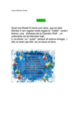 Laura Barroso Torres




                        NADAL

Quan era Nadal hi havia una nena que es deia
Montse li van regalar molts regals la “Tablet” verda i
blanca ,una disfressa de la Clawden Wolf , un
ordenador de les Monster high .
Li va donar un “ susto” perquè ell estava amagat , i
ella va anar cap allà i es va caure al terra.
 